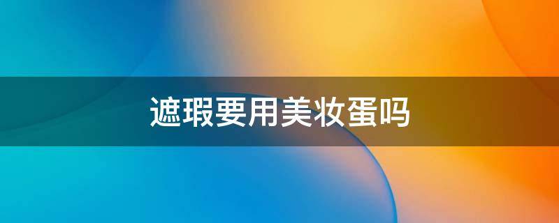 遮瑕要用美妆蛋吗（遮瑕需要用美妆蛋吗）