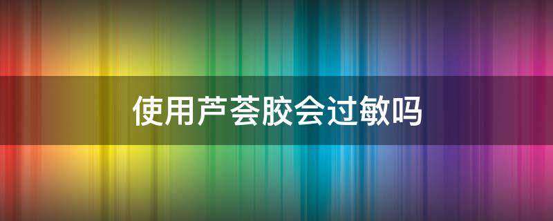 使用芦荟胶会过敏吗 使用芦荟胶会过敏吗?