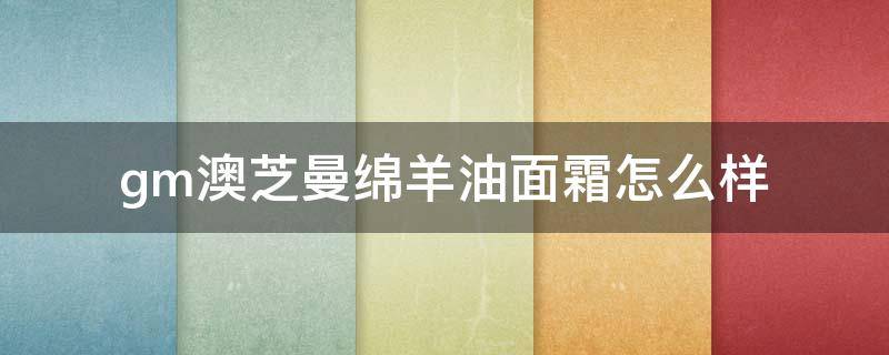 gm澳芝曼绵羊油面霜怎么样（澳芝曼绵羊油面霜怎么样是假的）