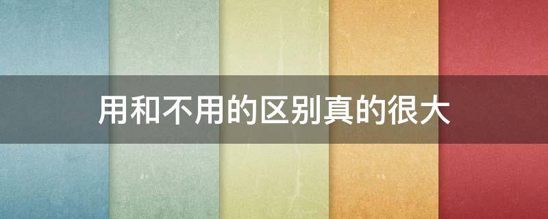 用和不用的区别真的很大（用不用和不用造句）