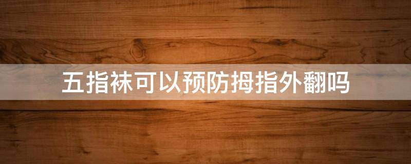 五指袜可以预防拇指外翻吗 五指袜可以预防拇指外翻吗图片