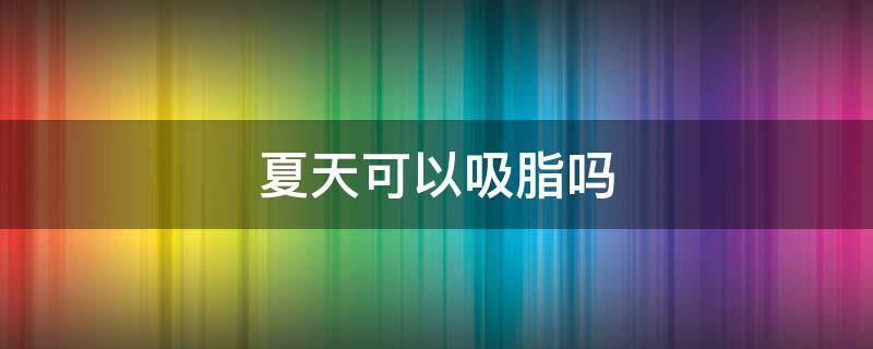 夏天可以吸脂吗（夏天做抽脂）