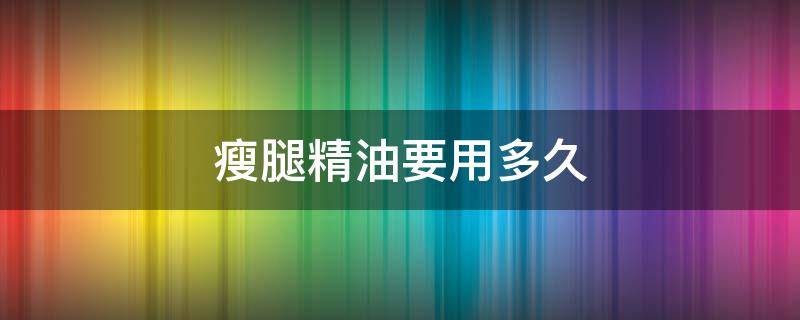 瘦腿精油要用多久（瘦腿精油要用多久才有效果）
