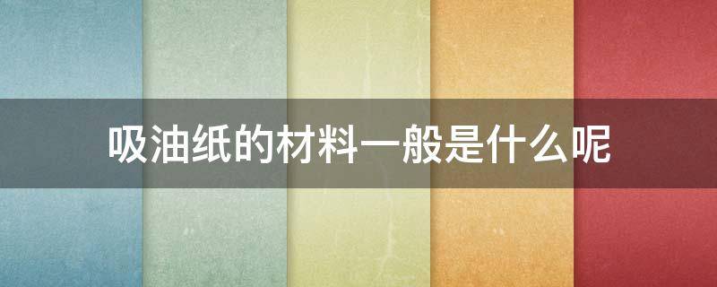 吸油纸的材料一般是什么呢 吸油纸的用途有哪些