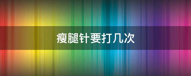 瘦腿针要打几次（瘦腿针要打几次,才能保持）