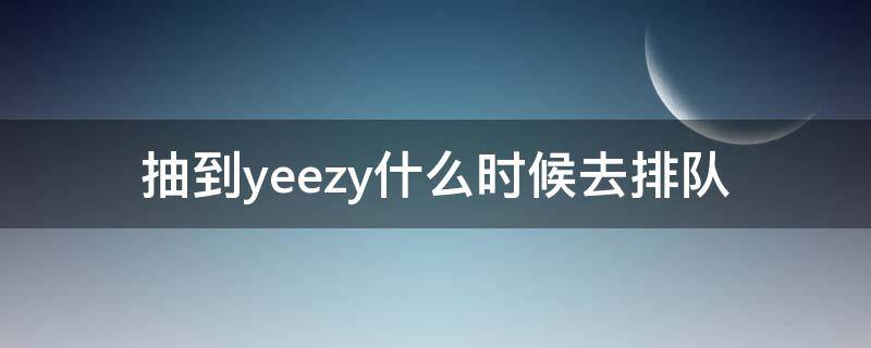 抽到yeezy什么时候去排队（yeezy抽签一般抽多久）