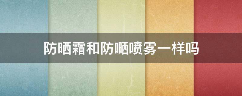 防晒霜和防嗮喷雾一样吗 防晒喷雾和防晒霜的优缺点