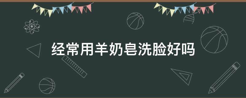 经常用羊奶皂洗脸好吗 经常用羊奶皂洗脸好吗女生