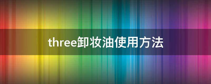three卸妆油使用方法（three 卸妆油）