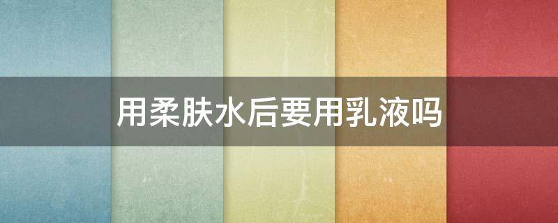 用柔肤水后要用乳液吗（用柔肤水后要用乳液吗知乎）