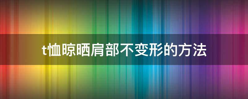 t恤晾晒肩部不变形的方法（t恤晾晒肩部不变形的方法视频）