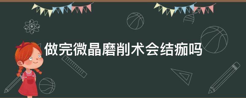 做完微晶磨削术会结痂吗 做完微晶磨削术会结痂吗