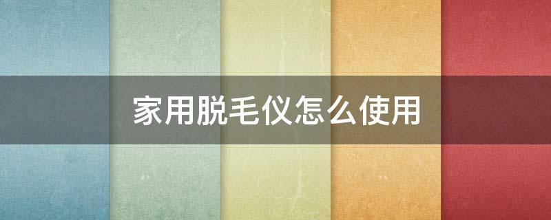 家用脱毛仪怎么使用（家用脱毛仪怎么使用视频教程）