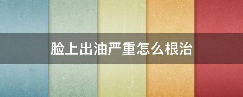 脸上出油严重怎么根治 脸上出油严重怎么解决