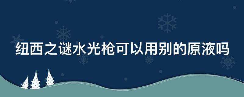 纽西之谜水光枪可以用别的原液吗（纽西之谜 水光枪）