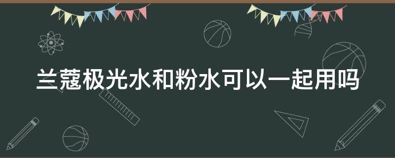 兰蔻极光水和粉水可以一起用吗 兰蔻极光水与粉水