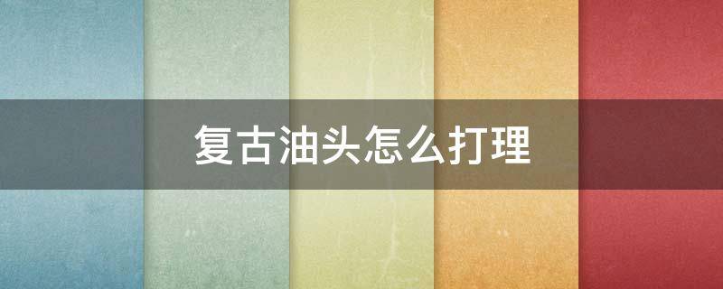 复古油头怎么打理 复古油头怎么打理视频