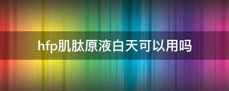 hfp肌肽原液白天可以用吗 肌肽原液用在护肤的那步