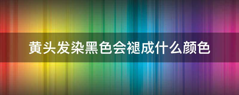 黄头发染黑色会褪成什么颜色（黄头发染黑色头发最后变成什么色）