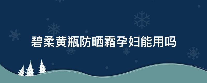 碧柔黄瓶防晒霜孕妇能用吗 碧柔的防晒孕妇可以用吗
