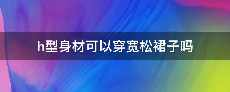 h型身材可以穿宽松裙子吗 h型身材可以穿宽松裙子吗女