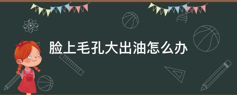 脸上毛孔大出油怎么办 脸上毛孔大了还很油有什么办法改善