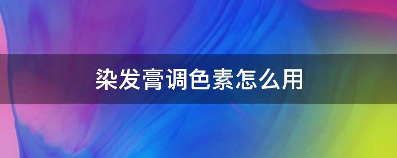染发膏调色素怎么用（染发膏调色素怎么用的）