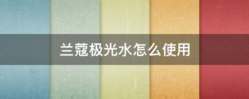 兰蔻极光水怎么使用（兰蔻极光水怎么使用顺序图解）