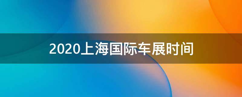 2020上海国际车展时间 2021年上海国际车展时间
