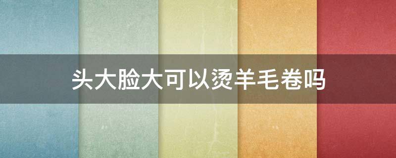 头大脸大可以烫羊毛卷吗 头大脸大可以烫发吗