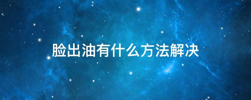 脸出油有什么方法解决 脸出油怎么解决办法