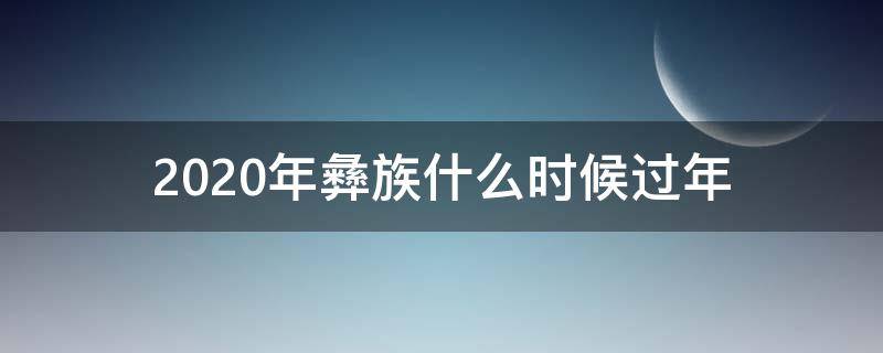 2020年彝族什么时候过年（2020年彝族什么时候过年呢）