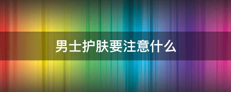 男士护肤要注意什么 男士护肤要注意什么细节