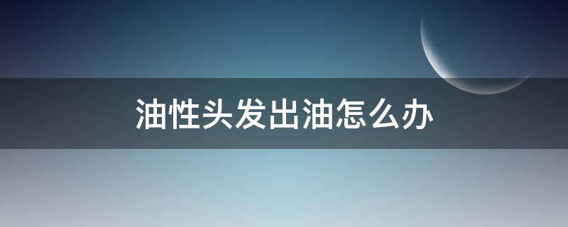 油性头发出油怎么办（油性头发出油怎么办啊）