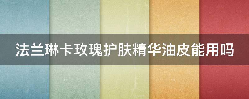 法兰琳卡玫瑰护肤精华油皮能用吗（法兰琳卡玫瑰护肤精华油皮能用吗知乎）