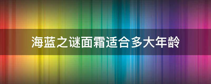 海蓝之谜面霜适合多大年龄（海蓝之谜面霜适合多大年龄合适）