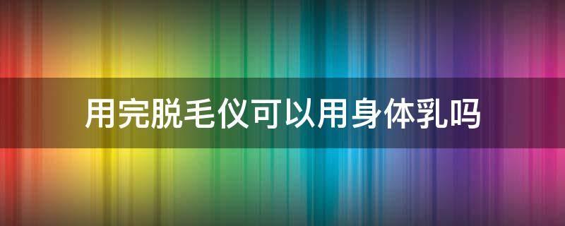 用完脱毛仪可以用身体乳吗 用完脱毛仪可以用身体乳吗?