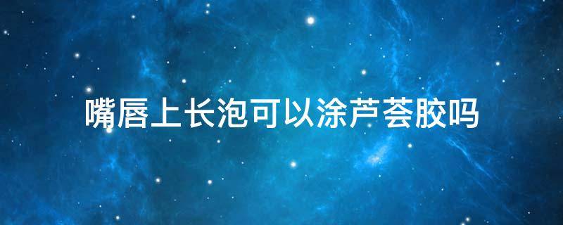 嘴唇上长泡可以涂芦荟胶吗（嘴唇上长泡可以涂芦荟胶吗图片）