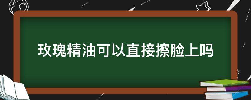 玫瑰精油可以直接擦脸上吗（玫瑰精油可以直接擦脸上吗女生）