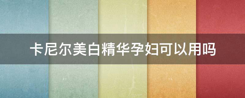 卡尼尔美白精华孕妇可以用吗（卡尼尔美白精华孕妇可以用吗有效果吗）