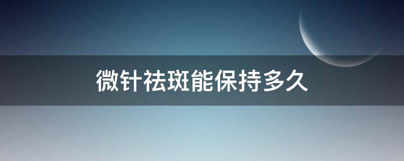 微针祛斑能保持多久（微针祛斑能维持多久效果）