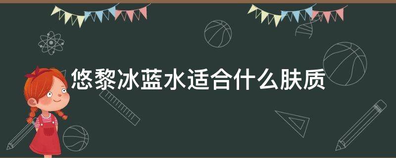悠黎冰蓝水适合什么肤质（悠黎冰蓝水适合什么肤质的人）