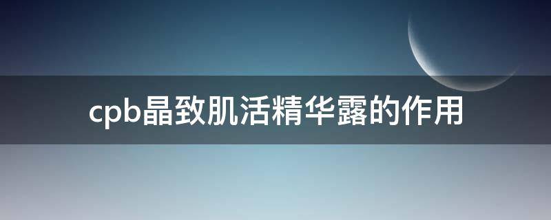 cpb晶致肌活精华露的作用（cpb晶致肌活精华露怎么样）