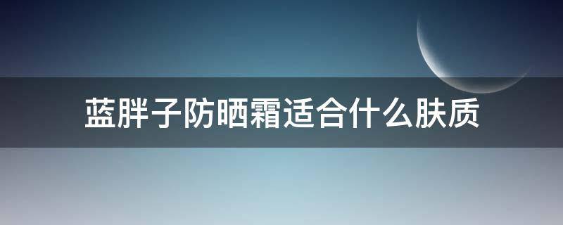 蓝胖子防晒霜适合什么肤质 蓝胖子防晒霜适合什么肤质使用