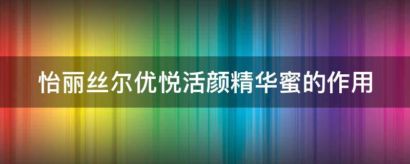 怡丽丝尔优悦活颜精华蜜的作用（怡丽丝尔优悦活颜紧致焕颜霜）