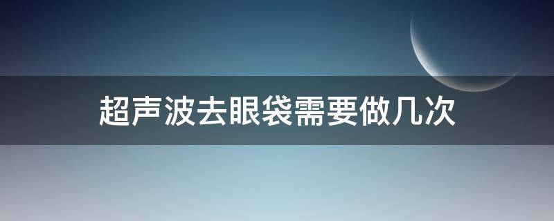 超声波去眼袋需要做几次（超声波去眼袋需要做几次才能好）