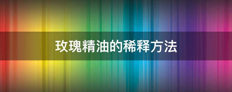 玫瑰精油的稀释方法（玫瑰精油的稀释方法有哪些）