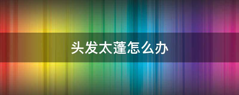 头发太蓬怎么办 头发太蓬怎么办小妙招