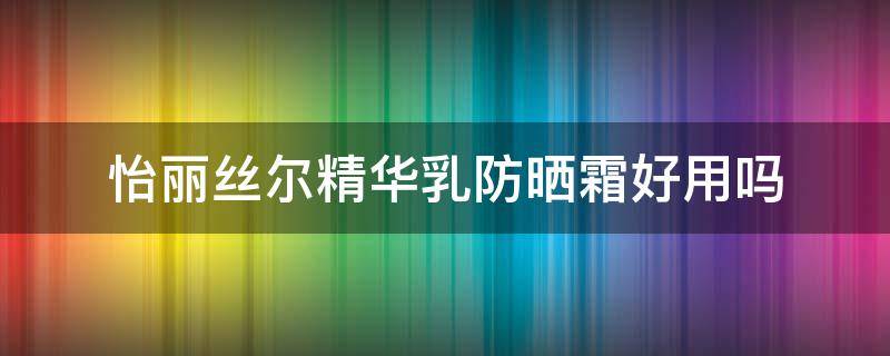 怡丽丝尔精华乳防晒霜好用吗（怡丽丝尔精华乳防晒霜好用吗女士）
