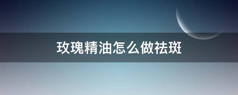 玫瑰精油怎么做祛斑（玫瑰精油怎么用祛斑）